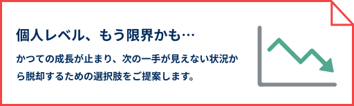 個人レベル、もう限界かも… かつての成長が止まり、次の一手が見えない状況から脱却するための選択肢をご提案します。