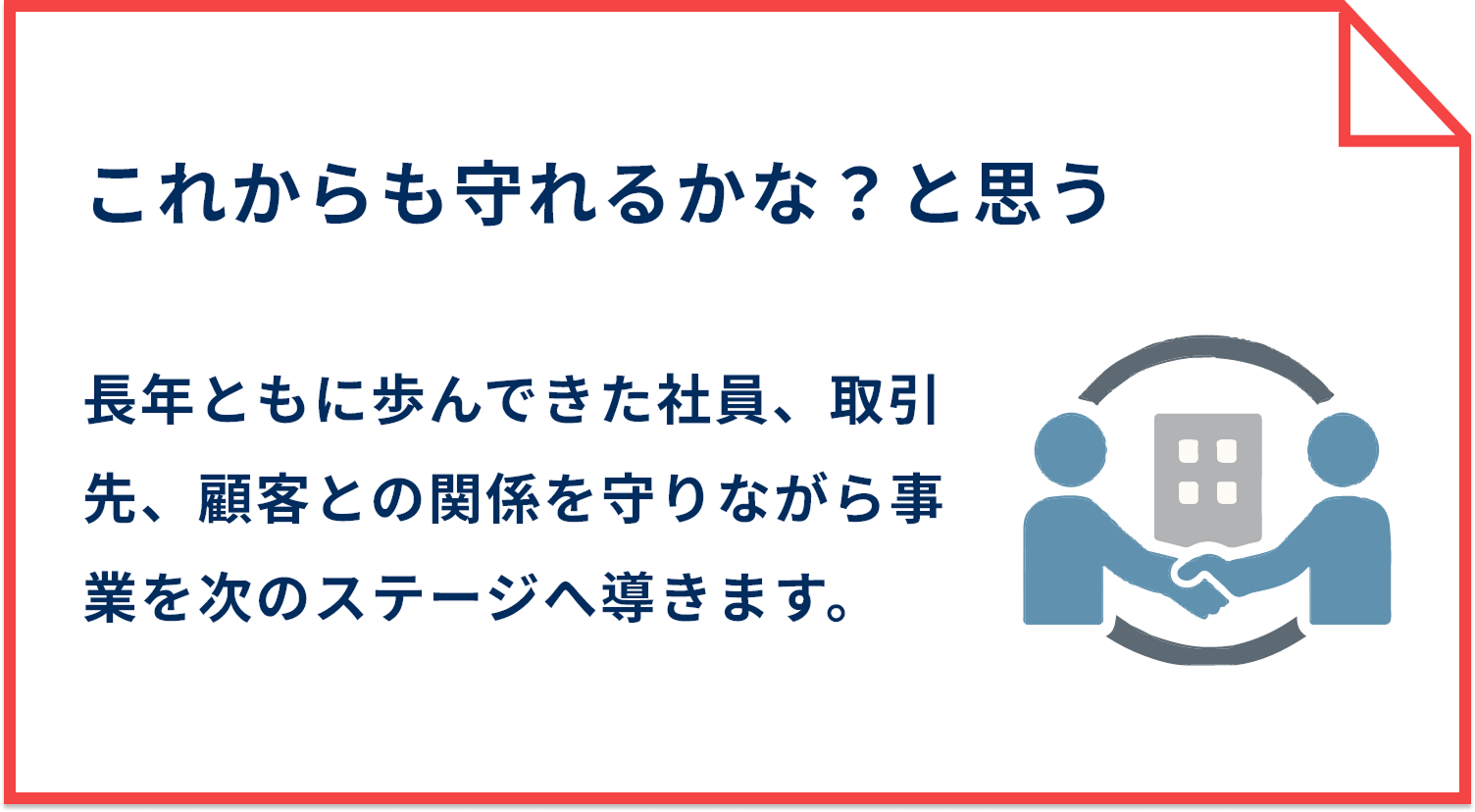 これからも守れるかな？と思う 長年ともに歩んできた社員、取引先、顧客との関係を守りながら事業を次のステージへ導きます。
